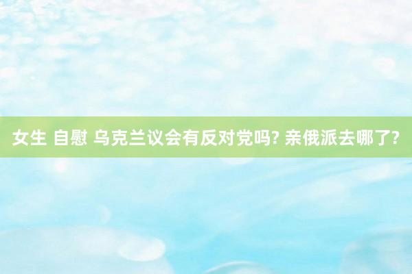 女生 自慰 乌克兰议会有反对党吗? 亲俄派去哪了?