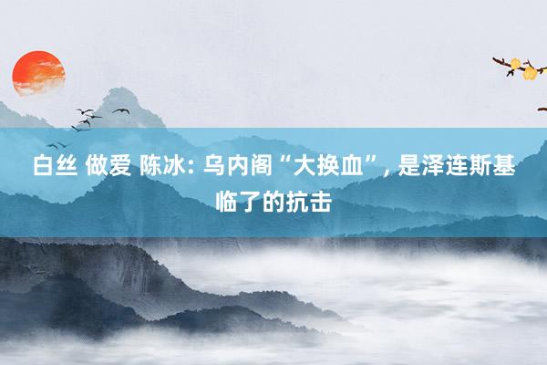 白丝 做爱 陈冰: 乌内阁“大换血”， 是泽连斯基临了的抗击