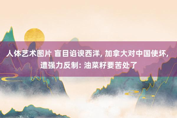人体艺术图片 盲目谄谀西洋， 加拿大对中国使坏， 遭强力反制: 油菜籽要苦处了