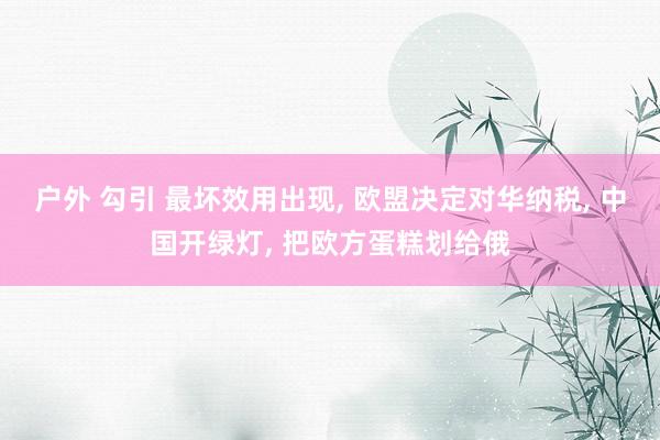 户外 勾引 最坏效用出现， 欧盟决定对华纳税， 中国开绿灯， 把欧方蛋糕划给俄