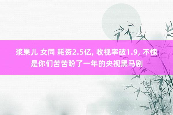 浆果儿 女同 耗资2.5亿， 收视率破1.9， 不愧是你们苦苦盼了一年的央视黑马剧