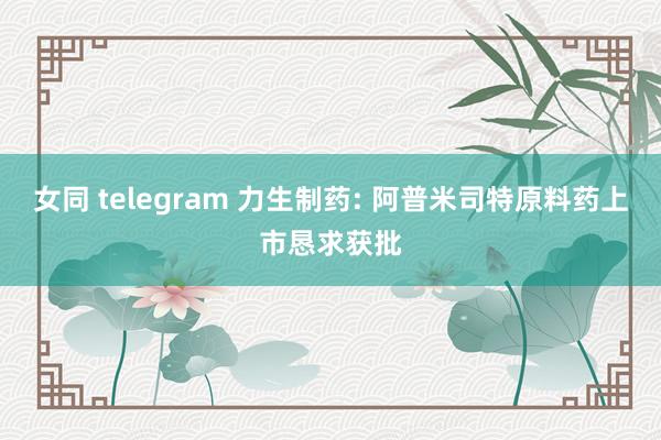 女同 telegram 力生制药: 阿普米司特原料药上市恳求获批