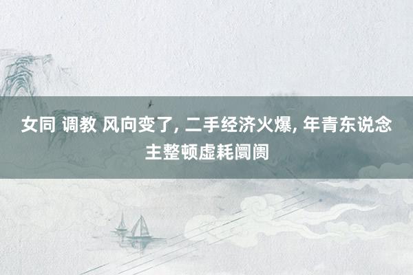 女同 调教 风向变了， 二手经济火爆， 年青东说念主整顿虚耗阛阓