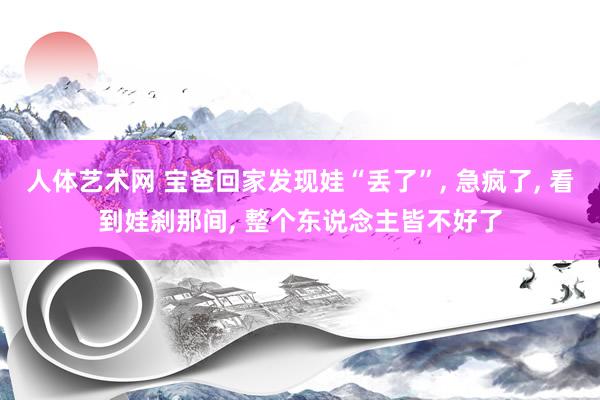 人体艺术网 宝爸回家发现娃“丢了”， 急疯了， 看到娃刹那间， 整个东说念主皆不好了