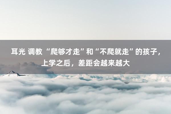 耳光 调教 “爬够才走”和“不爬就走”的孩子，上学之后，差距会越来越大
