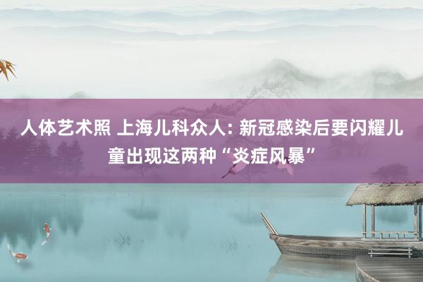 人体艺术照 上海儿科众人: 新冠感染后要闪耀儿童出现这两种“炎症风暴”
