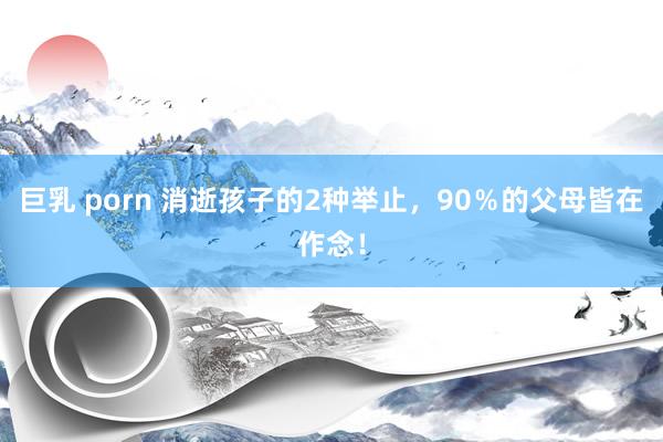 巨乳 porn 消逝孩子的2种举止，90％的父母皆在作念！
