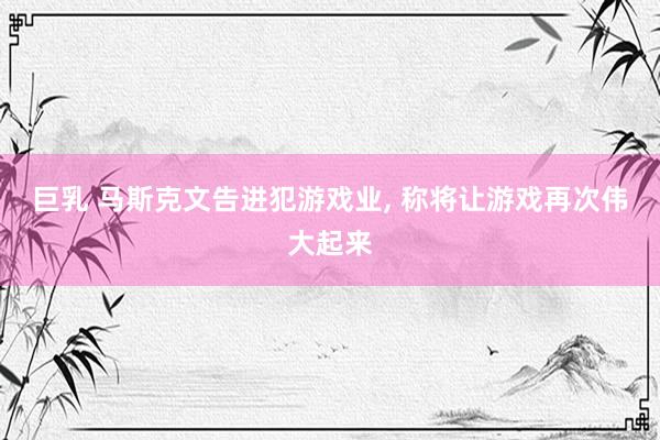 巨乳 马斯克文告进犯游戏业， 称将让游戏再次伟大起来
