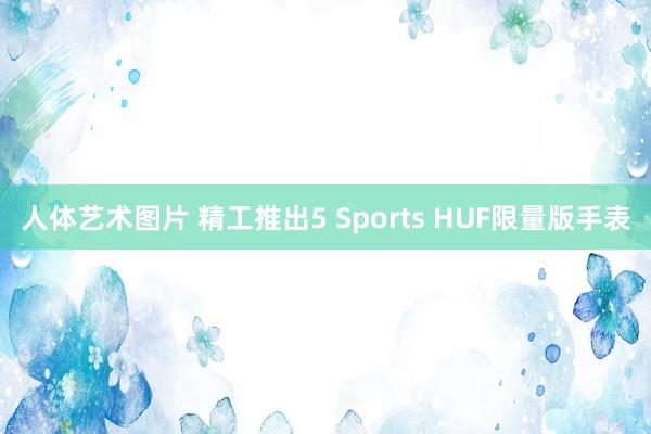 人体艺术图片 精工推出5 Sports HUF限量版手表