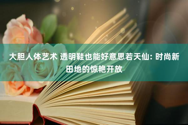 大胆人体艺术 透明鞋也能好意思若天仙: 时尚新田地的惊艳开放