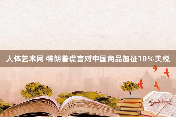 人体艺术网 特朗普谎言对中国商品加征10％关税
