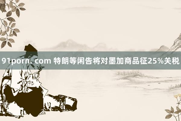 91porn. com 特朗等闲告将对墨加商品征25%关税