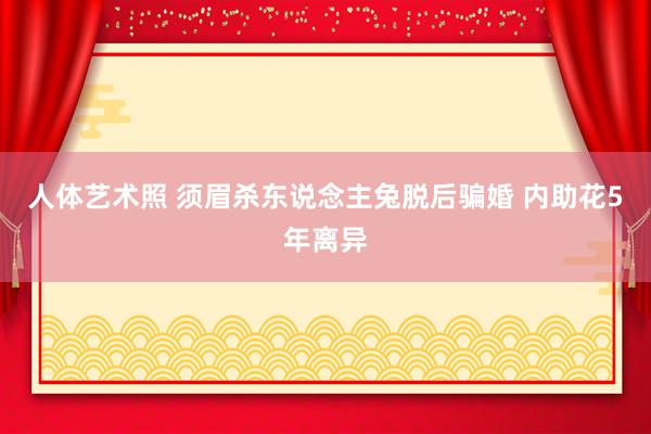 人体艺术照 须眉杀东说念主兔脱后骗婚 内助花5年离异