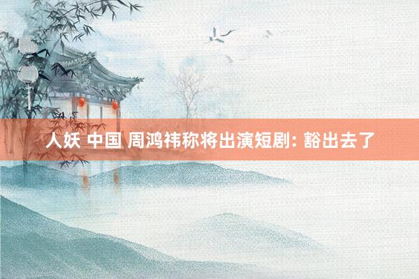 人妖 中国 周鸿祎称将出演短剧: 豁出去了