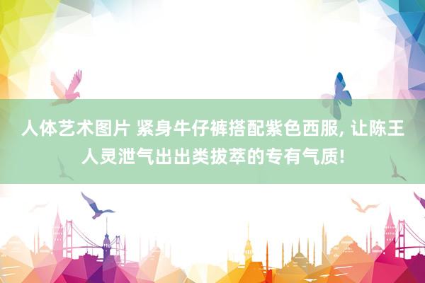 人体艺术图片 紧身牛仔裤搭配紫色西服， 让陈王人灵泄气出出类拔萃的专有气质!