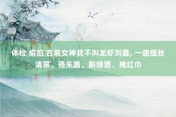 体检 偷拍 古装女神我不叫龙虾刘鑫， 一曲细丝清翠、倚朱唇。斟绿酒、掩红巾