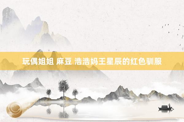 玩偶姐姐 麻豆 浩浩妈王星辰的红色驯服