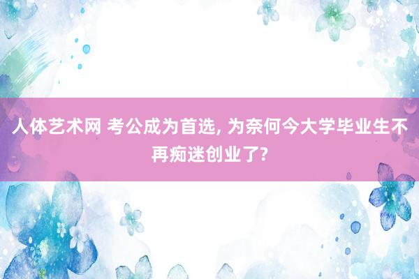 人体艺术网 考公成为首选， 为奈何今大学毕业生不再痴迷创业了?