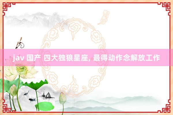 jav 国产 四大独狼星座， 最得动作念解放工作