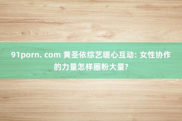 91porn. com 黄圣依综艺暖心互动: 女性协作的力量怎样圈粉大量?