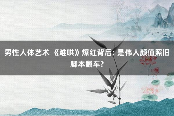 男性人体艺术 《难哄》爆红背后: 是伟人颜值照旧脚本翻车?