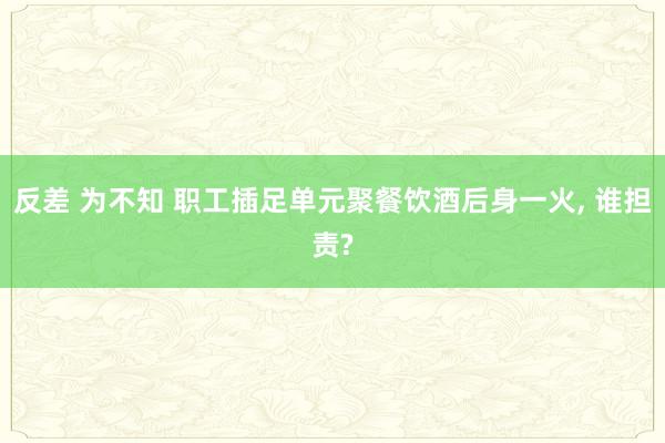 反差 为不知 职工插足单元聚餐饮酒后身一火， 谁担责?