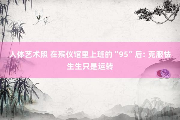 人体艺术照 在殡仪馆里上班的“95”后: 克服怯生生只是运转