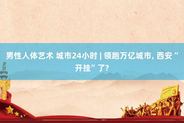男性人体艺术 城市24小时 | 领跑万亿城市， 西安“开挂”了?