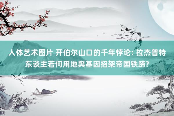 人体艺术图片 开伯尔山口的千年悖论: 拉杰普特东谈主若何用地舆基因招架帝国铁蹄?