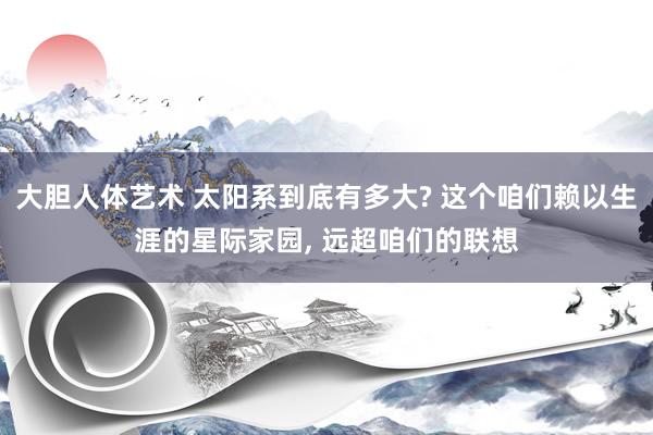 大胆人体艺术 太阳系到底有多大? 这个咱们赖以生涯的星际家园， 远超咱们的联想