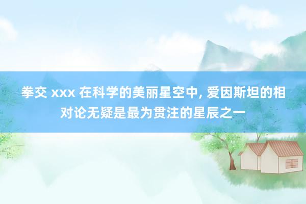 拳交 xxx 在科学的美丽星空中， 爱因斯坦的相对论无疑是最为贯注的星辰之一