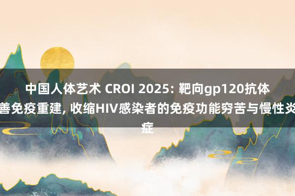 中国人体艺术 CROI 2025: 靶向gp120抗体改善免疫重建， 收缩HIV感染者的免疫功能穷苦与慢性炎症