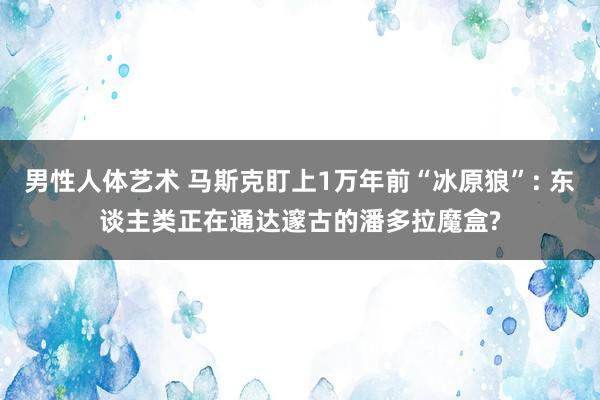 男性人体艺术 马斯克盯上1万年前“冰原狼”: 东谈主类正在通达邃古的潘多拉魔盒?