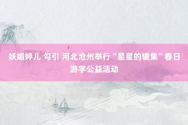 妖媚婷儿 勾引 河北沧州举行“星星的辘集”春日游学公益活动