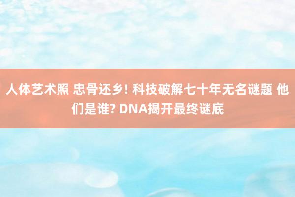 人体艺术照 忠骨还乡! 科技破解七十年无名谜题 他们是谁? DNA揭开最终谜底