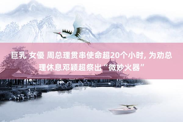 巨乳 女優 周总理贯串使命超20个小时， 为劝总理休息邓颖超祭出“微妙火器”