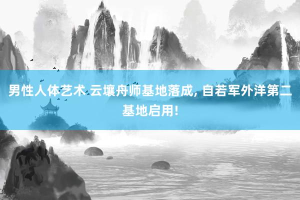 男性人体艺术 云壤舟师基地落成， 自若军外洋第二基地启用!