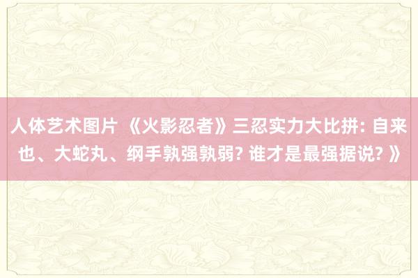 人体艺术图片 《火影忍者》三忍实力大比拼: 自来也、大蛇丸、纲手孰强孰弱? 谁才是最强据说? 》