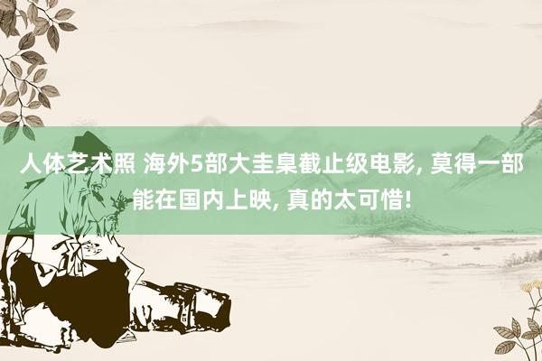 人体艺术照 海外5部大圭臬截止级电影， 莫得一部能在国内上映， 真的太可惜!