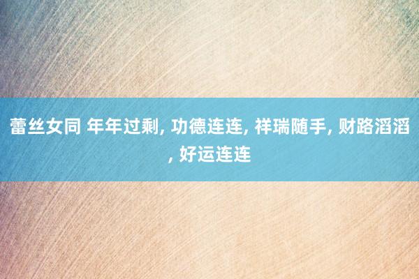 蕾丝女同 年年过剩， 功德连连， 祥瑞随手， 财路滔滔， 好运连连