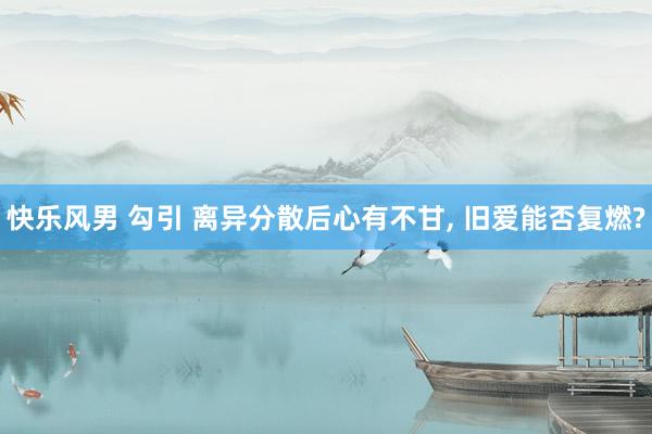 快乐风男 勾引 离异分散后心有不甘， 旧爱能否复燃?