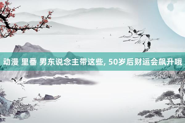 动漫 里番 男东说念主带这些， 50岁后财运会飙升哦